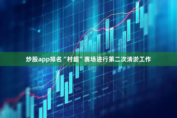 炒股app排名“村超”赛场进行第二次清淤工作