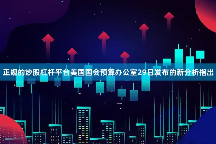 正规的炒股杠杆平台美国国会预算办公室29日发布的新分析指出