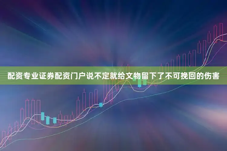 配资专业证券配资门户说不定就给文物留下了不可挽回的伤害