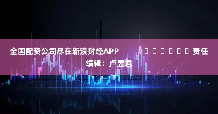 全国配资公司尽在新浪财经APP            						责任编辑：卢昱君