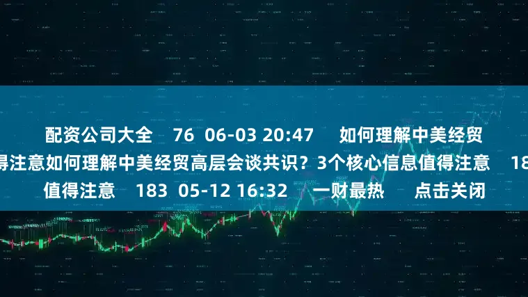 配资公司大全    76  06-03 20:47     如何理解中美经贸高层会谈共识？3个核心信息值得注意如何理解中美经贸高层会谈共识？3个核心信息值得注意    183  05-12 16:32     一财最热      点击关闭