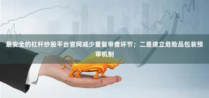 最安全的杠杆炒股平台官网减少重复审查环节；二是建立危险品包装预审机制