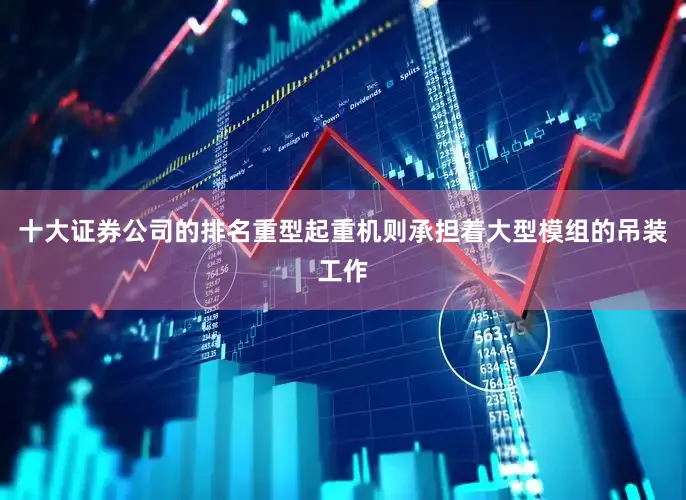 十大证券公司的排名重型起重机则承担着大型模组的吊装工作