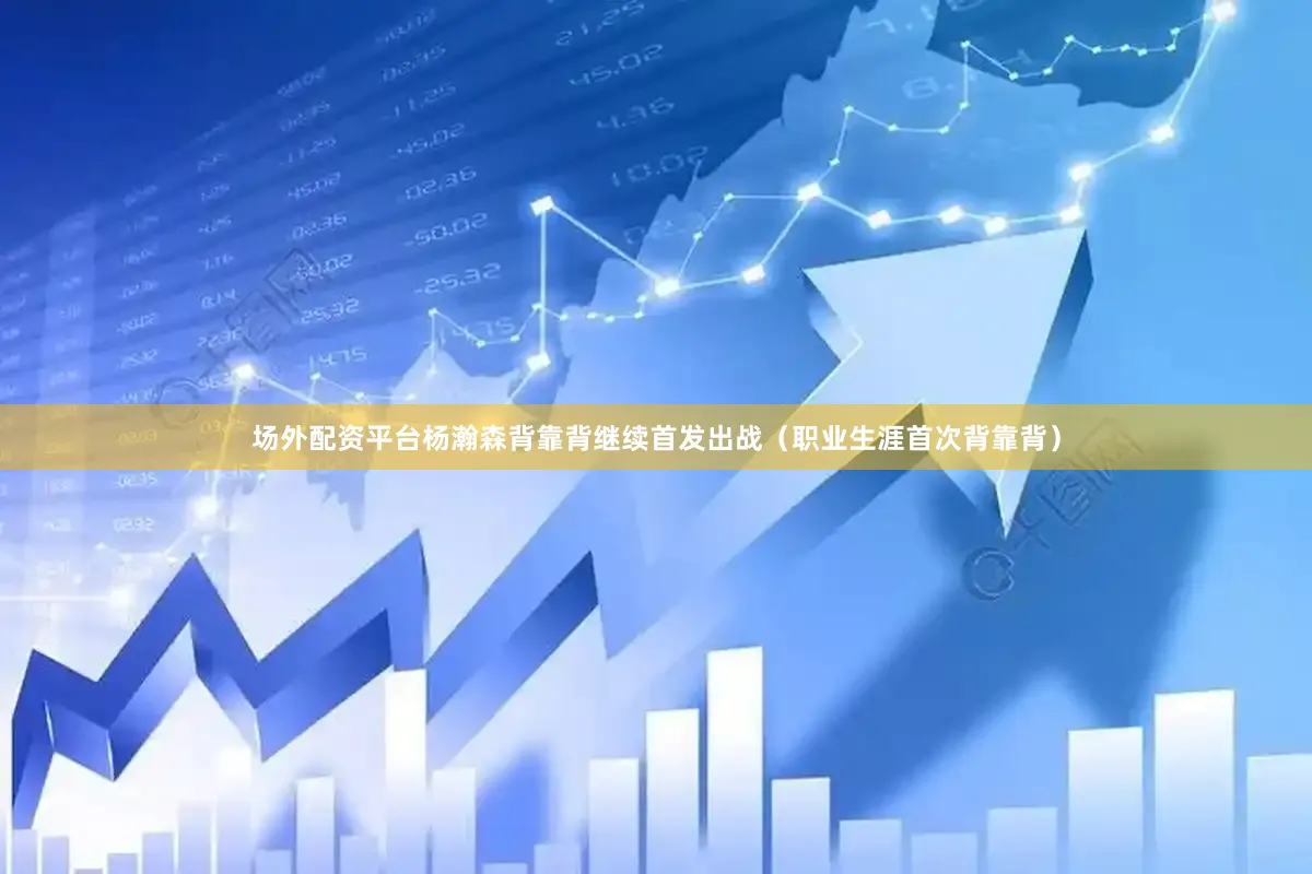 场外配资平台杨瀚森背靠背继续首发出战（职业生涯首次背靠背）