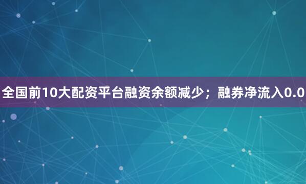 全国前10大配资平台融资余额减少；融券净流入0.0