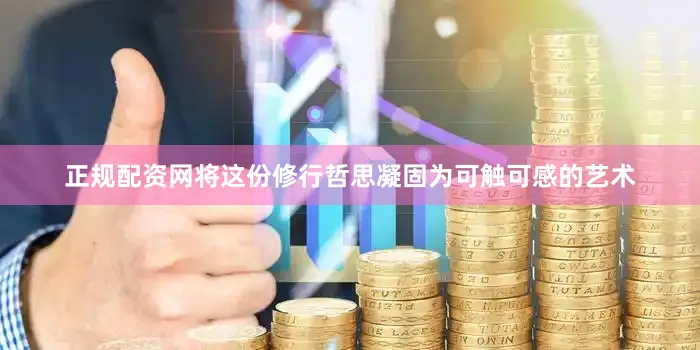 正规配资网将这份修行哲思凝固为可触可感的艺术