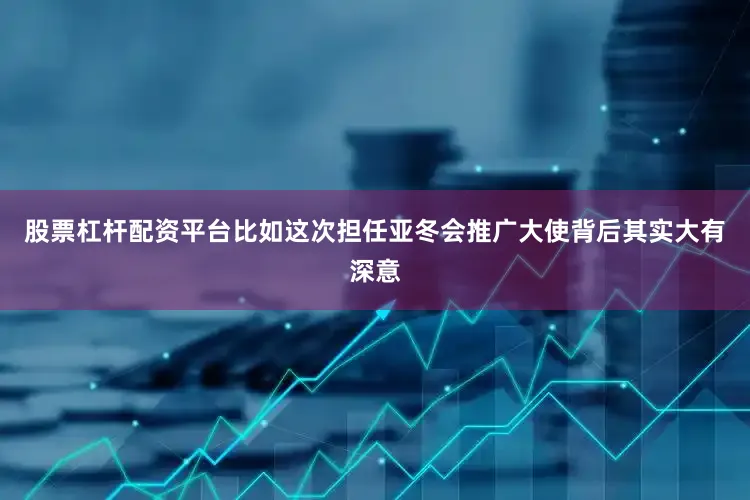 股票杠杆配资平台比如这次担任亚冬会推广大使背后其实大有深意