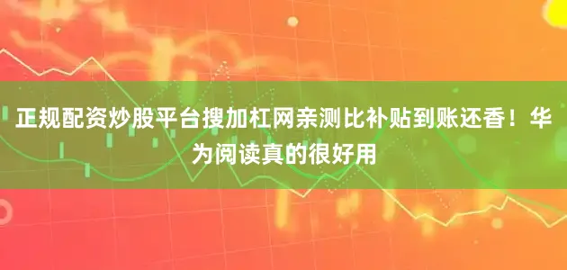 正规配资炒股平台搜加杠网亲测比补贴到账还香！华为阅读真的很好用
