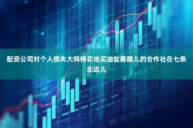 配资公司对个人损失大吗棉花地买油盐酱醋儿的合作社在七条北边儿