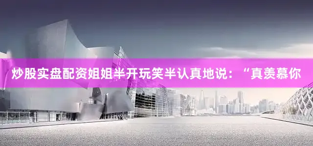 炒股实盘配资姐姐半开玩笑半认真地说：“真羡慕你