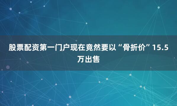 股票配资第一门户现在竟然要以“骨折价”15.5万出售