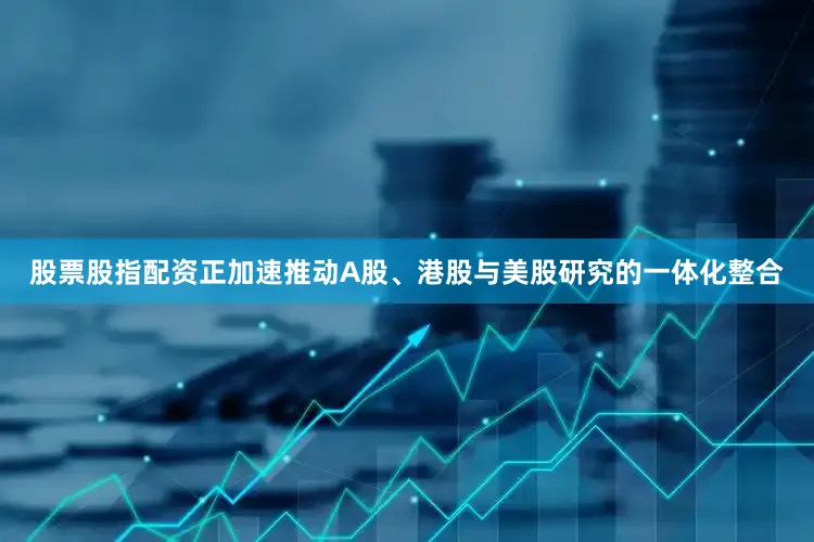 股票股指配资正加速推动A股、港股与美股研究的一体化整合