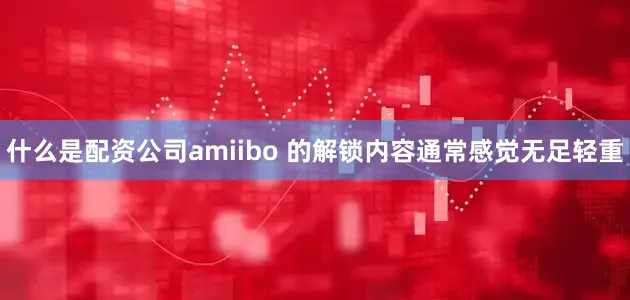 什么是配资公司amiibo 的解锁内容通常感觉无足轻重